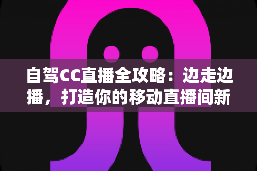 自驾CC直播全攻略：边走边播，打造你的移动直播间新玩法