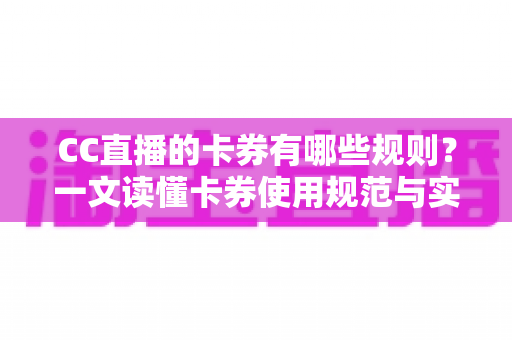 CC直播的卡券有哪些规则？一文读懂卡券使用规范与实用指南