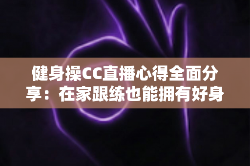 健身操CC直播心得全面分享：在家跟练也能拥有好身材的科学运动指南