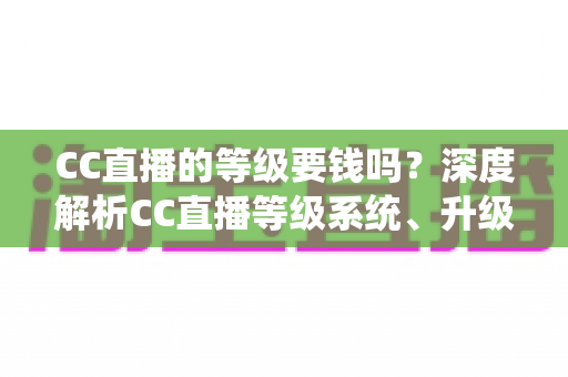 CC直播的等级要钱吗？深度解析CC直播等级系统、升级途径与费用真相
