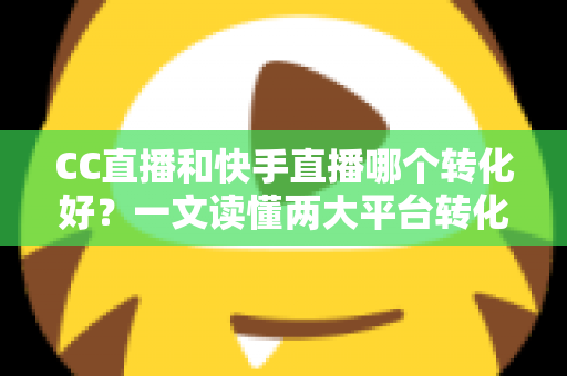 CC直播和快手直播哪个转化好？一文读懂两大平台转化率差异与选型策略