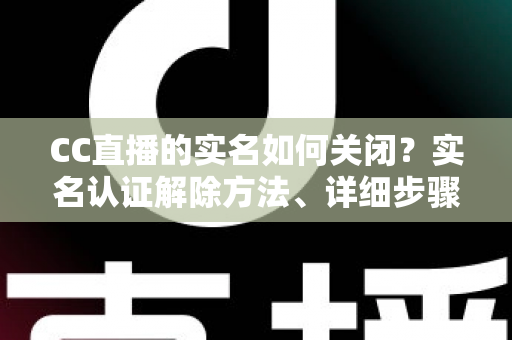 CC直播的实名如何关闭?实名认证解除方法、详细步骤与安全避坑指南全解析 CC直播的实名如何关闭?实名认证解除方法、详细步骤与安全避坑指南全解析