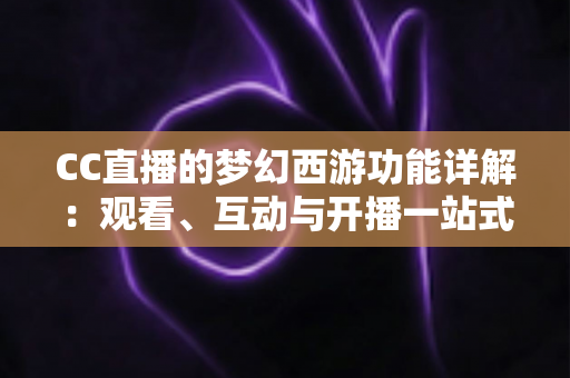 CC直播的梦幻西游功能详解：观看、互动与开播一站式指南