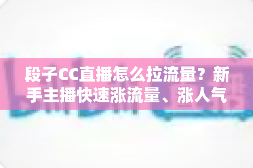段子CC直播怎么拉流量?新手主播快速涨流量、涨人气的实战攻略全解析 段子CC直播怎么拉流量?新手主播快速涨流量、涨人气的实战攻略全解析