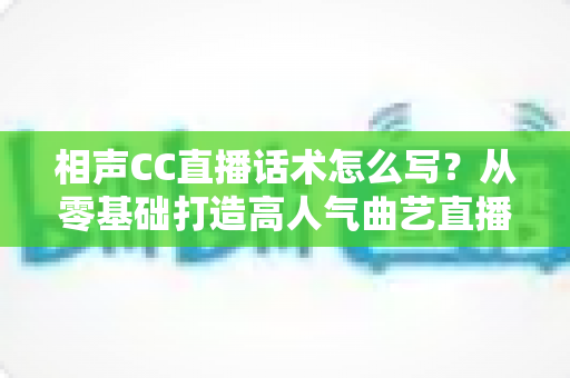 相声CC直播话术怎么写？从零基础打造高人气曲艺直播间的完整话术创作指南