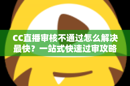 CC直播审核不通过怎么解决最快？一站式快速过审攻略与避坑指南
