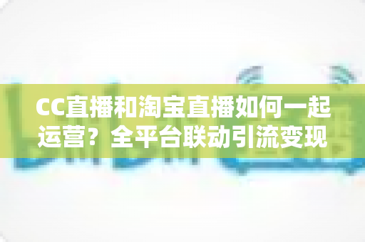 CC直播和淘宝直播如何一起运营?全平台联动引流变现的实战指南与运营策略详解 CC直播和淘宝直播如何一起运营?全平台联动引流变现的实战指南与运营策略详解