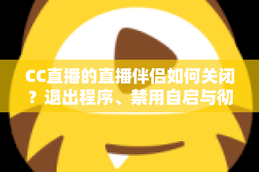 CC直播的直播伴侣如何关闭？退出程序、禁用自启与彻底卸载的完整指南