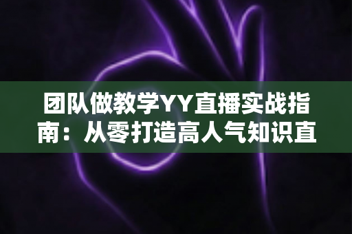 团队做教学YY直播实战指南：从零打造高人气知识直播间的完整方案