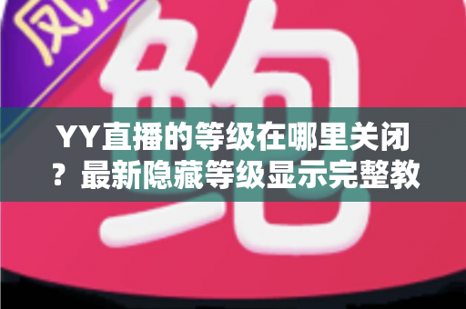 YY直播的等级在哪里关闭？最新隐藏等级显示完整教程与实用指南