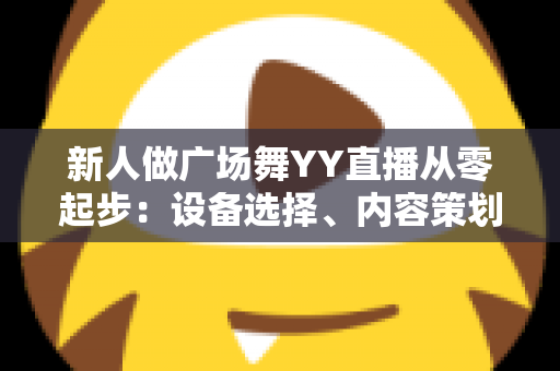 新人做广场舞YY直播从零起步：设备选择、内容策划与涨粉变现全攻略