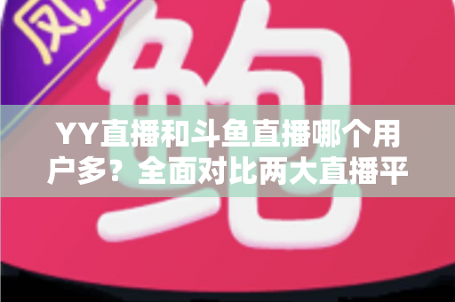 YY直播和斗鱼直播哪个用户多？全面对比两大直播平台的用户规模与特点