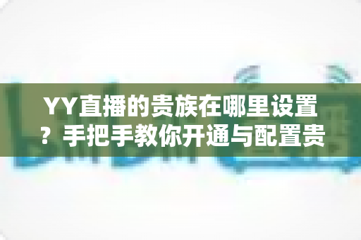 YY直播的贵族在哪里设置？手把手教你开通与配置贵族身份的完整攻略