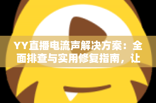 YY直播电流声解决方案：全面排查与实用修复指南，让直播音质瞬间清晰干净