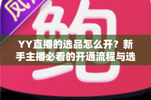 YY直播的选品怎么开？新手主播必看的开通流程与选品实战指南