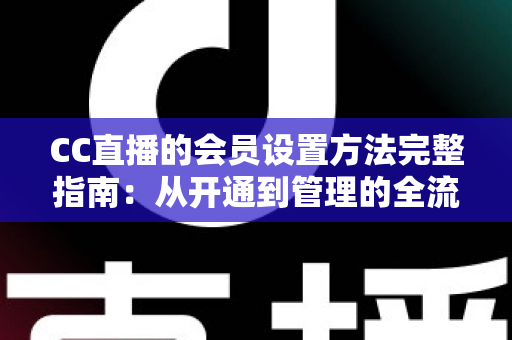 CC直播的会员设置方法完整指南：从开通到管理的全流程实操教程