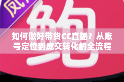 如何做好带货CC直播？从账号定位到成交转化的全流程实战指南