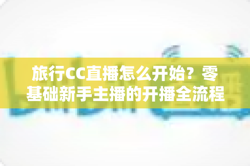 旅行CC直播怎么开始？零基础新手主播的开播全流程与实用攻略