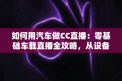 如何用汽车做CC直播:零基础车载直播全攻略,从设备搭建到人气提升一站式指南 如何用汽车做CC直播:零基础车载直播全攻略,从设备搭建到人气提升一站式指南