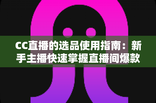 CC直播的选品使用指南：新手主播快速掌握直播间爆款选品的实战方法与核心技巧