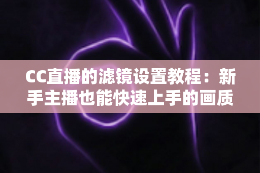 CC直播的滤镜设置教程：新手主播也能快速上手的画质美化全攻略