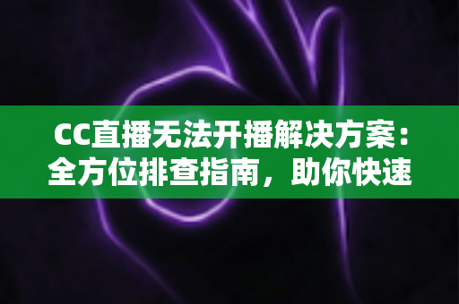 CC直播无法开播解决方案：全方位排查指南，助你快速重返直播间