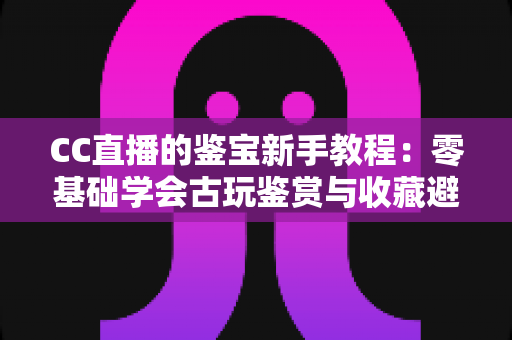 CC直播的鉴宝新手教程:零基础学会古玩鉴赏与收藏避坑的完整指南 CC直播的鉴宝新手教程:零基础学会古玩鉴赏与收藏避坑的完整指南