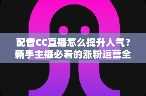 配音CC直播怎么提升人气？新手主播必看的涨粉运营全攻略