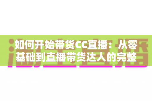 如何开始带货CC直播：从零基础到直播带货达人的完整入门指南