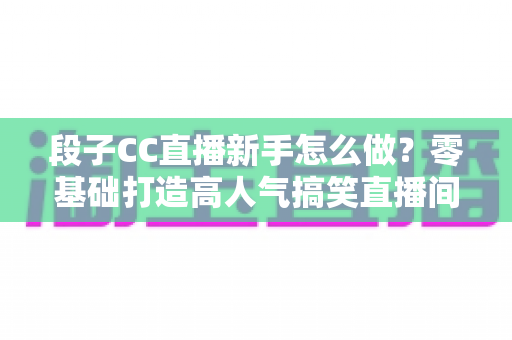 段子CC直播新手怎么做？零基础打造高人气搞笑直播间的实战指南