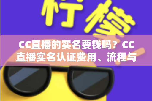 CC直播的实名要钱吗？CC直播实名认证费用、流程与安全指南全解析