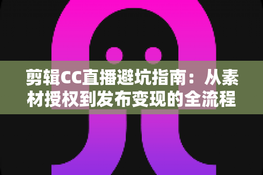 剪辑CC直播避坑指南：从素材授权到发布变现的全流程避坑攻略