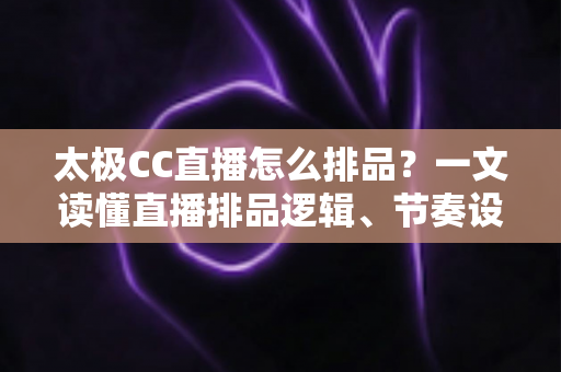 太极CC直播怎么排品?一文读懂直播排品逻辑、节奏设计与实操技巧全攻略 太极CC直播怎么排品?一文读懂直播排品逻辑、节奏设计与实操技巧全攻略