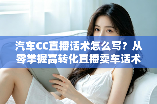 汽车CC直播话术怎么写？从零掌握高转化直播卖车话术的完整实战指南
