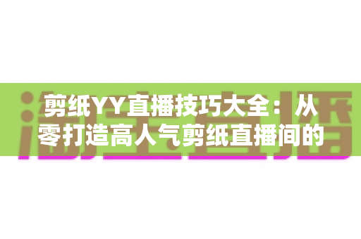 剪纸YY直播技巧大全:从零打造高人气剪纸直播间的实战攻略 剪纸YY直播技巧大全:从零打造高人气剪纸直播间的实战攻略