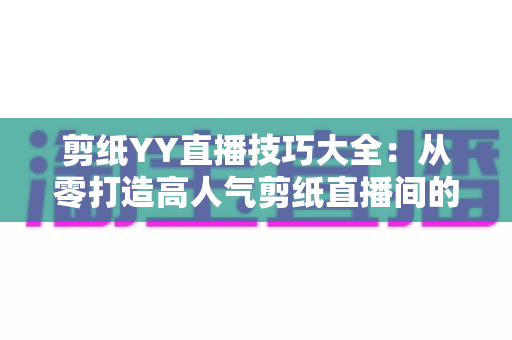 剪纸YY直播技巧大全:从零打造高人气剪纸直播间的实战攻略 剪纸YY直播技巧大全:从零打造高人气剪纸直播间的实战攻略