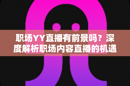 职场YY直播有前景吗？深度解析职场内容直播的机遇、挑战与变现路径