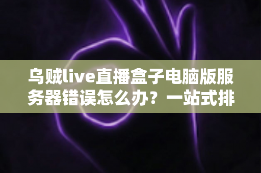 乌贼live直播盒子电脑版服务器错误怎么办？一站式排查与修复全攻略