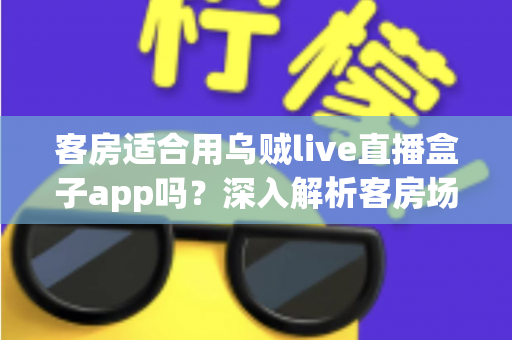 客房适合用乌贼live直播盒子app吗?深入解析客房场景下的使用体验、优势与注意事项 客房适合用乌贼live直播盒子app吗?深入解析客房场景下的使用体验、优势与注意事项
