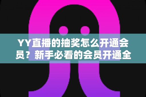 YY直播的抽奖怎么开通会员？新手必看的会员开通全流程与抽奖参与指南