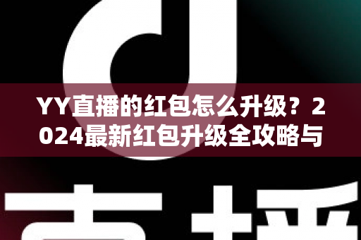 YY直播的红包怎么升级？2024最新红包升级全攻略与技巧详解，助你轻松提升红包等级领取更多奖励