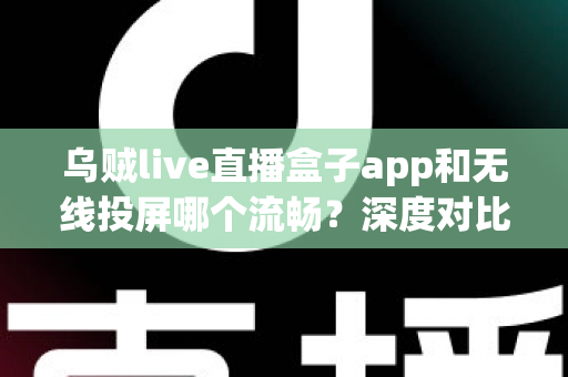 乌贼live直播盒子app和无线投屏哪个流畅？深度对比助你选出最佳大屏观影方案