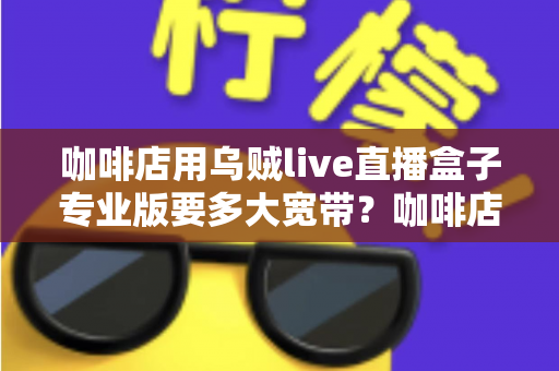 咖啡店用乌贼live直播盒子专业版要多大宽带?咖啡店直播宽带配置全攻略 咖啡店用乌贼live直播盒子专业版要多大宽带?咖啡店直播宽带配置全攻略
