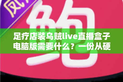 足疗店装乌贼live直播盒子电脑版需要什么?一份从硬件到合规的完整配置指南 足疗店装乌贼live直播盒子电脑版需要什么?一份从硬件到合规的完整配置指南