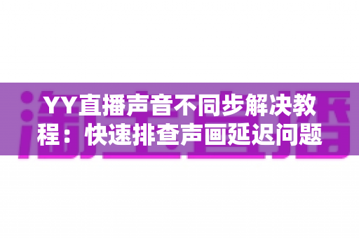 YY直播声音不同步解决教程:快速排查声画延迟问题的完整实用指南 YY直播声音不同步解决教程:快速排查声画延迟问题的完整实用指南