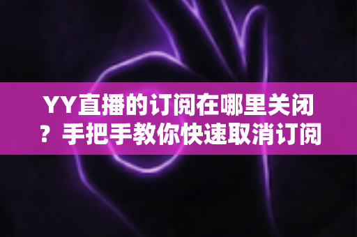 YY直播的订阅在哪里关闭？手把手教你快速取消订阅与自动续费的完整攻略