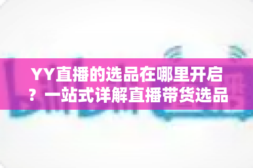 YY直播的选品在哪里开启?一站式详解直播带货选品功能的开启方法与运营技巧 YY直播的选品在哪里开启?一站式详解直播带货选品功能的开启方法与运营技巧
