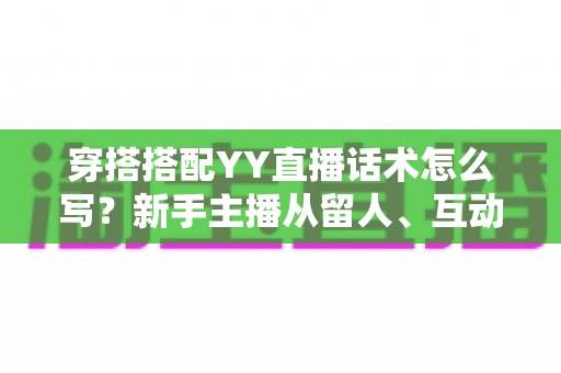 穿搭搭配YY直播话术怎么写？新手主播从留人、互动到促单的全流程实战指南