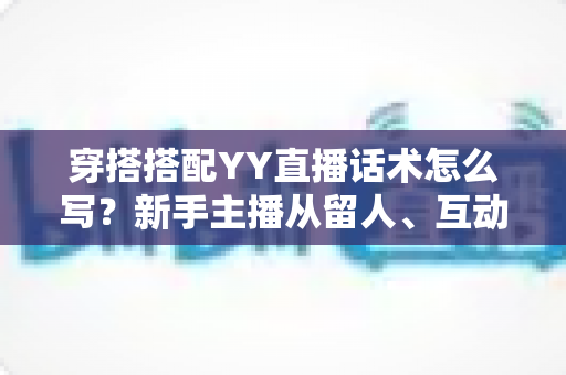 穿搭搭配YY直播话术怎么写？新手主播从留人、互动到促单的全流程实战指南