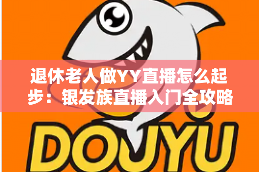 退休老人做YY直播怎么起步:银发族直播入门全攻略 退休老人做YY直播怎么起步:银发族直播入门全攻略